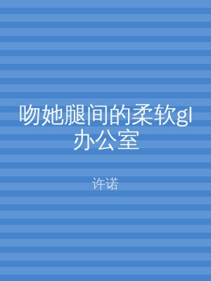吻她腿间的柔软gl办公室