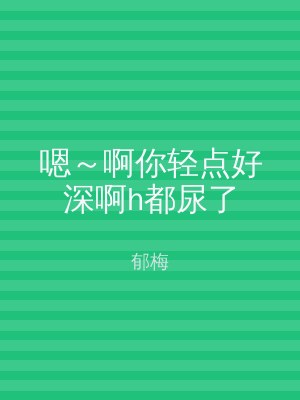嗯～啊你轻点好深啊h都尿了