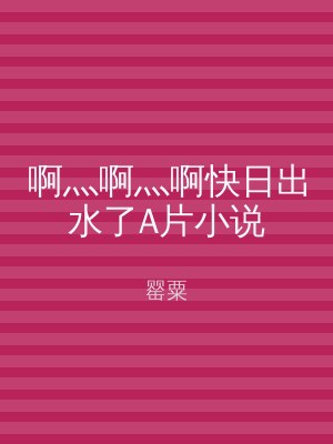 啊灬啊灬啊快日出水了A片小说
