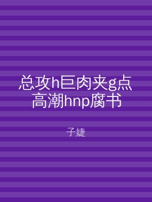 总攻h巨肉夹g点高潮hnp腐书