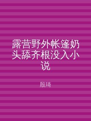 露营野外帐篷奶头舔齐根没入小说
