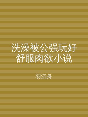 洗澡被公强玩好舒服肉欲小说