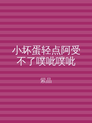 小坏蛋轻点阿受不了噗呲噗呲