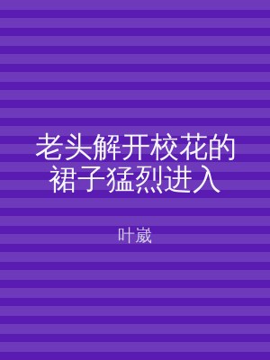 老头解开校花的裙子猛烈进入