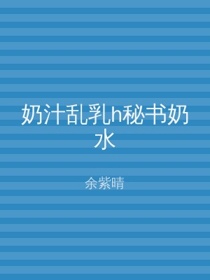 奶汁乱乳h秘书奶水