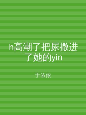h高潮了把尿撒进了她的yin