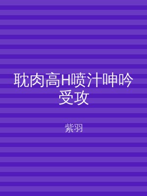 耽肉高H喷汁呻吟受攻