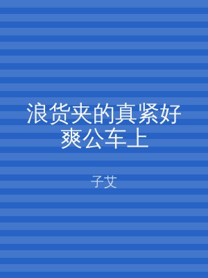 浪货夹的真紧好爽公车上