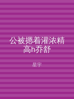 公被摁着灌浓精高h乔舒