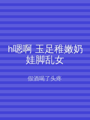 h嗯啊 玉足稚嫩奶娃脚乱女